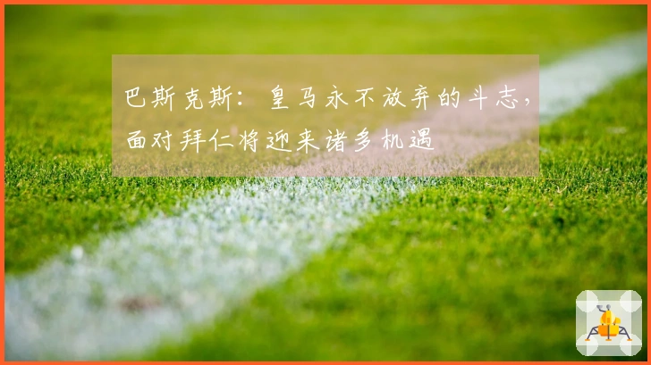 巴斯克斯：皇马永不放弃的斗志，面对拜仁将迎来诸多机遇