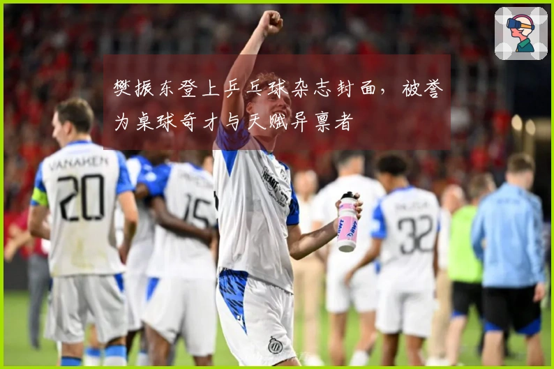 樊振东登上乒乓球杂志封面，被誉为桌球奇才与天赋异禀者
