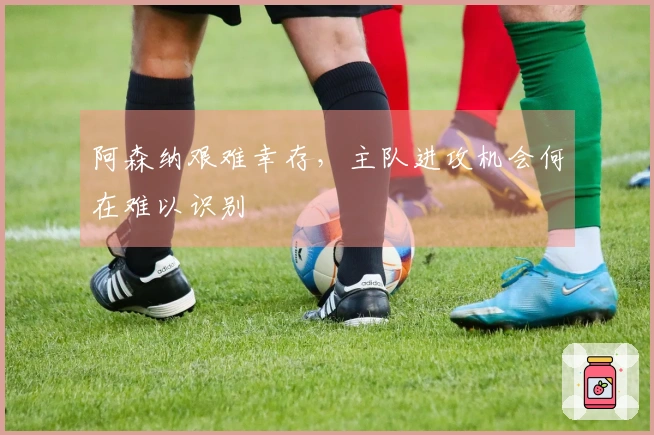 阿森纳艰难幸存，主队进攻机会何在难以识别