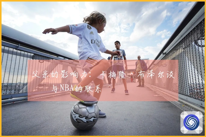 父亲的影响力：卡梅隆·布泽尔谈他与NBA的联系
