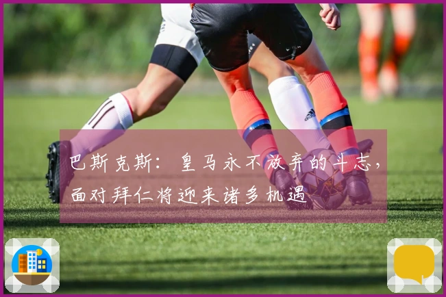 巴斯克斯：皇马永不放弃的斗志，面对拜仁将迎来诸多机遇