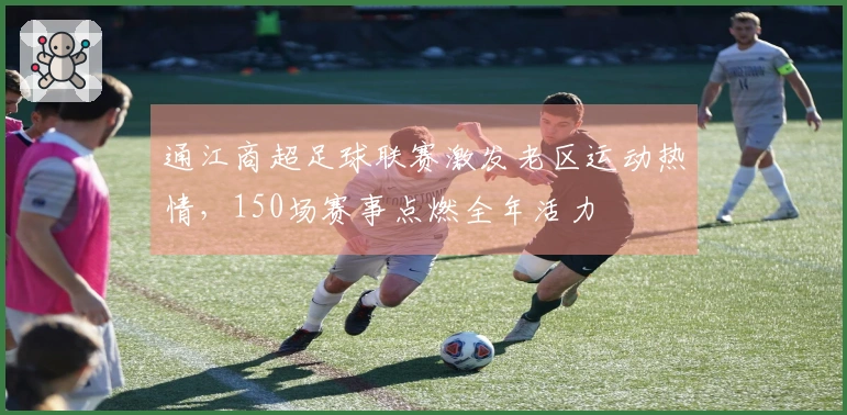 通江商超足球联赛激发老区运动热情，150场赛事点燃全年活力