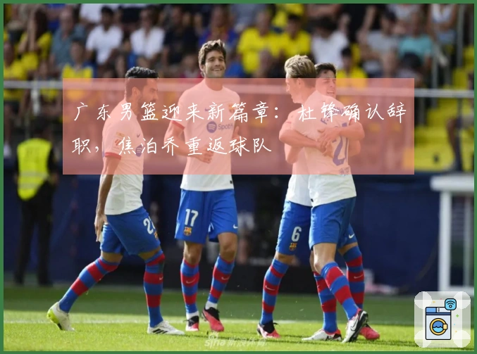 广东男篮迎来新篇章：杜锋确认辞职，焦泊乔重返球队