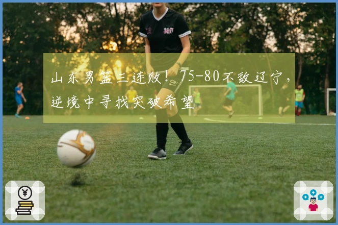 山东男篮三连败！75-80不敌辽宁，逆境中寻找突破希望