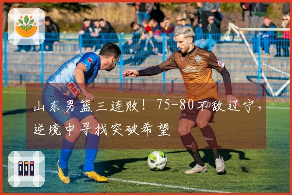 山东男篮三连败！75-80不敌辽宁，逆境中寻找突破希望