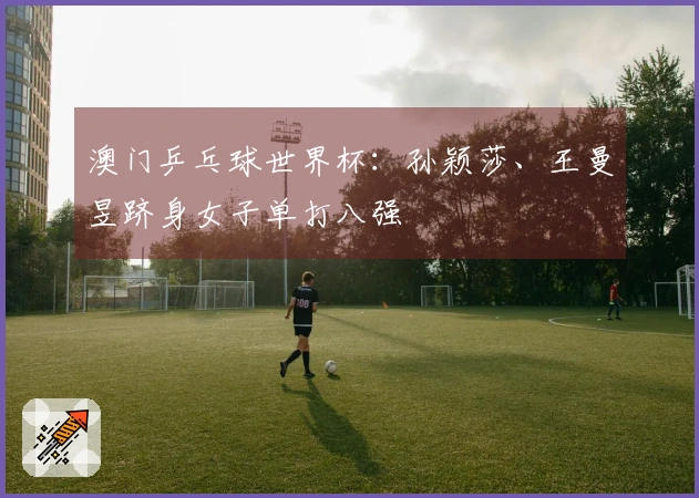 澳门乒乓球世界杯：孙颖莎、王曼昱跻身女子单打八强