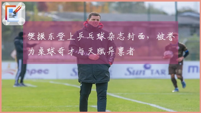 樊振东登上乒乓球杂志封面，被誉为桌球奇才与天赋异禀者