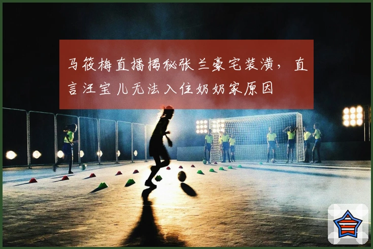 马筱梅直播揭秘张兰豪宅装潢，直言汪宝儿无法入住奶奶家原因