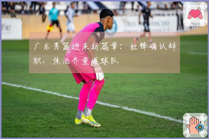 广东男篮迎来新篇章：杜锋确认辞职，焦泊乔重返球队