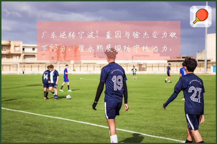 广东逆转宁波！奎因与徐杰合力砍下53分，崔永熙展现防守统治力，但内线遭到严峻挑战