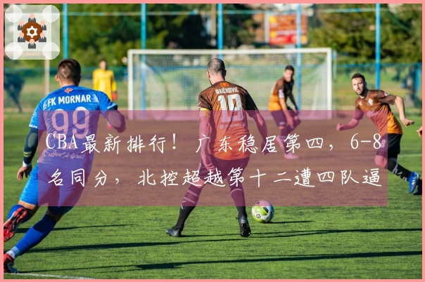 CBA最新排行！广东稳居第四，6-8名同分，北控超越第十二遭四队逼近！