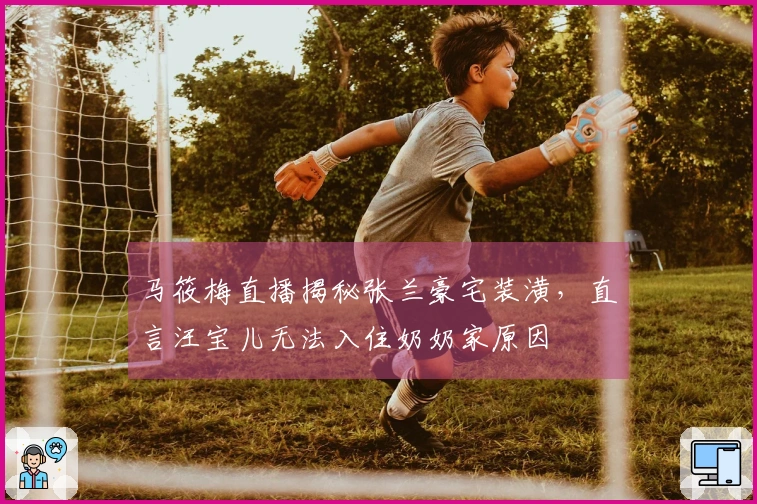 马筱梅直播揭秘张兰豪宅装潢，直言汪宝儿无法入住奶奶家原因