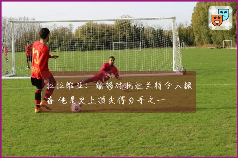 拉拉维亚：能够对抗杜兰特令人振奋 他是史上顶尖得分手之一