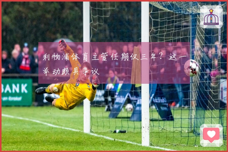 利物浦体育主管任期仅三年？这一举动颇具争议