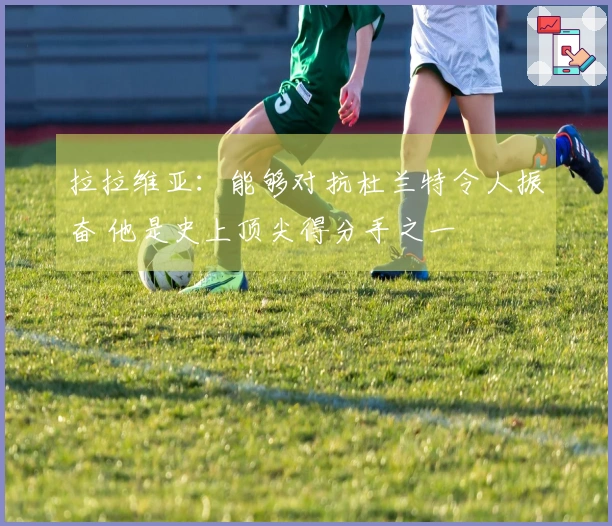 拉拉维亚：能够对抗杜兰特令人振奋 他是史上顶尖得分手之一